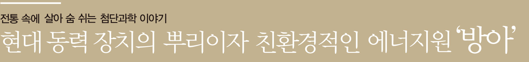 전통 속에 살아 숨 쉬는 첨단과학 이야기 현대 동력 장치의 뿌리이자 친환경적인 에너지원 ‘방아’