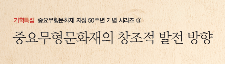 기획특집 중요무형문화재 지정 50주년 기념 시리즈 ③ - 중요무형문화재의 창조적 발전 방향