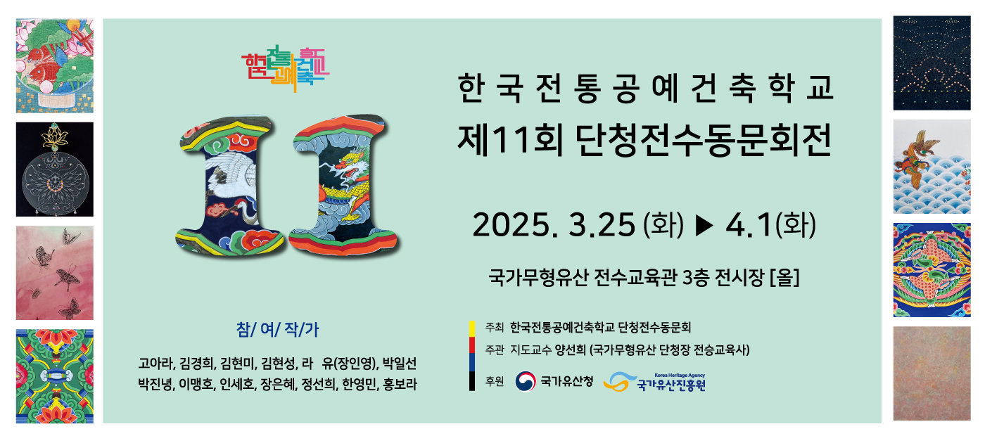 한국전통공에건축학교 제11회 단청전수동문회전 2025.3.25(화)~4.1(화) 국가무형유산 전수교육관 3층 전시장(올) 참여작가:고아라,김경희,김현미,김현성,라유(장인영),박일선,박진녕,이맹호,인세호,장은혜,정선희,한영민,홍보라. 주최:한국전통공예건축학교 단청전수동문회, 주관:지도교수 양선희(국가무형유산 단청장 전승교육사)